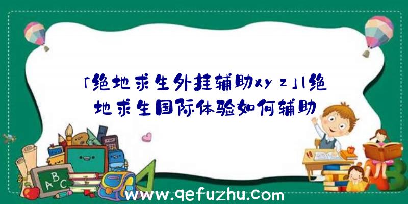 「绝地求生外挂辅助xyz」|绝地求生国际体验如何辅助